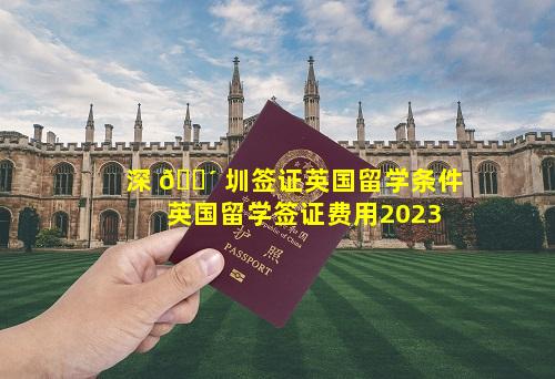 深 🐴 圳签证英国留学条件 英国留学签证费用2023